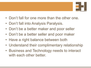 •   Don‟t fall for one more than the other one.
•   Don‟t fall into Analysis Paralysis.
•   Don‟t be a better maker and poor seller
•   Don‟t be a better seller and poor maker
•   Have a right balance between both
•   Understand their complimentary relationship
•   Business and Technology needs to interact
    with each other better.
 