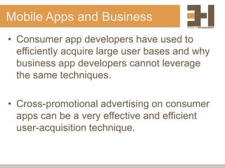 Mobile Apps and Business
• Consumer app developers have used to
  efficiently acquire large user bases and why
  business app developers cannot leverage
  the same techniques.

• Cross-promotional advertising on consumer
  apps can be a very effective and efficient
  user-acquisition technique.
 