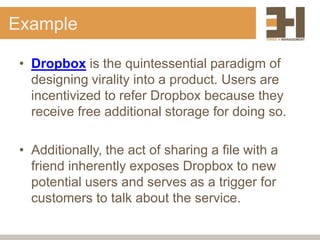 Example

 • Dropbox is the quintessential paradigm of
   designing virality into a product. Users are
   incentivized to refer Dropbox because they
   receive free additional storage for doing so.

 • Additionally, the act of sharing a file with a
   friend inherently exposes Dropbox to new
   potential users and serves as a trigger for
   customers to talk about the service.
 