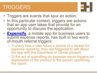 TRIGGERS
• Triggers are events that spur an action.
• In this particular context, triggers are actions
  that an app user takes that provide for an
  opportunity to discuss the application.
• Expensify, a mobile app for business users to
  submit expense reports, has built in two word-
  of-mouth referral triggers:
  – 1) every time a user takes a picture of a receipt for
    expense reporting, they are triggered to talk about
    the app with the coworkers or clients present;
  – 2) the act of submitting an expense report triggers an
    explanation of the product to the person approving
    the report.
 