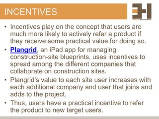 INCENTIVES
• Incentives play on the concept that users are
  much more likely to actively refer a product if
  they receive some practical value for doing so.
• Plangrid, an iPad app for managing
  construction-site blueprints, uses incentives to
  spread among the different companies that
  collaborate on construction sites.
• Plangrid‟s value to each site user increases with
  each additional company and user that joins and
  adds to the project.
• Thus, users have a practical incentive to refer
  the product to new target users.
 