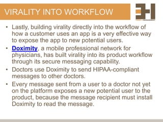 VIRALITY INTO WORKFLOW
• Lastly, building virality directly into the workflow of
  how a customer uses an app is a very effective way
  to expose the app to new potential users.
• Doximity, a mobile professional network for
  physicians, has built virality into its product workflow
  through its secure messaging capability.
• Doctors use Doximity to send HIPAA-compliant
  messages to other doctors.
• Every message sent from a user to a doctor not yet
  on the platform exposes a new potential user to the
  product, because the message recipient must install
  Doximity to read the message.
 