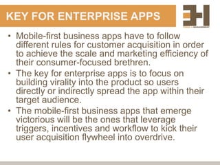 KEY FOR ENTERPRISE APPS
• Mobile-first business apps have to follow
  different rules for customer acquisition in order
  to achieve the scale and marketing efficiency of
  their consumer-focused brethren.
• The key for enterprise apps is to focus on
  building virality into the product so users
  directly or indirectly spread the app within their
  target audience.
• The mobile-first business apps that emerge
  victorious will be the ones that leverage
  triggers, incentives and workflow to kick their
  user acquisition flywheel into overdrive.
 