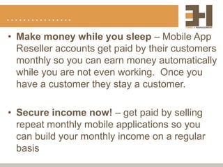 …………….
• Make money while you sleep – Mobile App
  Reseller accounts get paid by their customers
  monthly so you can earn money automatically
  while you are not even working. Once you
  have a customer they stay a customer.

• Secure income now! – get paid by selling
  repeat monthly mobile applications so you
  can build your monthly income on a regular
  basis
 