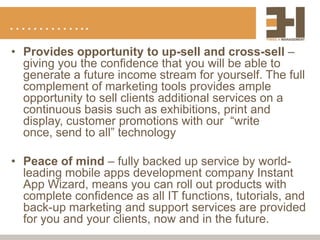 …………..
• Provides opportunity to up-sell and cross-sell –
  giving you the confidence that you will be able to
  generate a future income stream for yourself. The full
  complement of marketing tools provides ample
  opportunity to sell clients additional services on a
  continuous basis such as exhibitions, print and
  display, customer promotions with our “write
  once, send to all” technology

• Peace of mind – fully backed up service by world-
  leading mobile apps development company Instant
  App Wizard, means you can roll out products with
  complete confidence as all IT functions, tutorials, and
  back-up marketing and support services are provided
  for you and your clients, now and in the future.
 