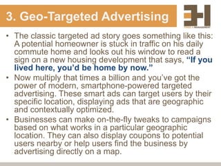 3. Geo-Targeted Advertising
• The classic targeted ad story goes something like this:
  A potential homeowner is stuck in traffic on his daily
  commute home and looks out his window to read a
  sign on a new housing development that says, “If you
  lived here, you’d be home by now.”
• Now multiply that times a billion and you‟ve got the
  power of modern, smartphone-powered targeted
  advertising. These smart ads can target users by their
  specific location, displaying ads that are geographic
  and contextually optimized.
• Businesses can make on-the-fly tweaks to campaigns
  based on what works in a particular geographic
  location. They can also display coupons to potential
  users nearby or help users find the business by
  advertising directly on a map.
 