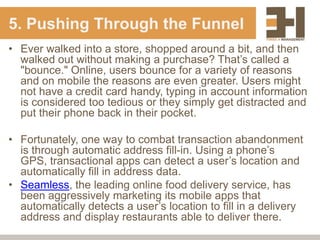 5. Pushing Through the Funnel
• Ever walked into a store, shopped around a bit, and then
  walked out without making a purchase? That‟s called a
  "bounce." Online, users bounce for a variety of reasons
  and on mobile the reasons are even greater. Users might
  not have a credit card handy, typing in account information
  is considered too tedious or they simply get distracted and
  put their phone back in their pocket.

• Fortunately, one way to combat transaction abandonment
  is through automatic address fill-in. Using a phone‟s
  GPS, transactional apps can detect a user‟s location and
  automatically fill in address data.
• Seamless, the leading online food delivery service, has
  been aggressively marketing its mobile apps that
  automatically detects a user‟s location to fill in a delivery
  address and display restaurants able to deliver there.
 