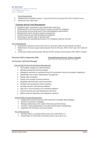 Mr. Sohan David
37 Stringybark Place, Alfords Point NSW 2234
Email: david@tbservices.com.au
Phone: 0423408551


          Key Achievements:
          Implemented of workflow system - improved the time of process from 48 to inside 2 hours.
          Introduced new sales tools

      Customer Service Team Management
         Redefined team expectations and created team road map
         Redefined KPI’s and team blending for variety and staff risk mitigation
         Ensuring that service levels were in line with legislative requirements
         Manage team tasks and team project management
         Create incentives and staff development programs
         Recruiting for specific roles or general roles
         Implementing the operational procedure for managing customer services

Key Achievements:
   • Directed the customer service team from an unknown entity one that directs company
   • Reformation of service types and structured SLA of 48 hours. 95% of SLA was met inside 24
       hours.
   • Introduced contact service levels. Moved for 65% answer service level to 94% within 3 weeks


November 2004 to September 2008                  Tactical Business Service, Sydney, Australia
                                                 Back office and sale lead generation for SME.
Co-Founder, Call Centre Manager

    Internal Sale Channel & Operations Management
        • Set budgets, targets and call forecasting
        • Manage operational financial budgets
        • Delegation authority for operational sign off (recruitment, cap ex and system integration)
        • Stakeholder and vendor relationships management
        • Design sale campaigns
        • Design and manage incentive schemes
        • Negotiate with third party service providers
        • Develop and manage key matrix reporting
        • Develop induction and training collateral
        • Sign off on communication and marketing collateral
        • Conduct training and staff development seminars
        • Define business objectives and integration solutions

     External Sale Channel Management
         • Engage with business partners and customers to develop sale strategies
         • Advise of executions strategies
         • Manage relationships with master franchisors and franchises
         • Conduct market segmentation and sale transformation methodology
         • Negotiate with third party service providers

     Key Achievements
        • Develop TBS to a company that turned over under $15m p.a.
        • Responsible for franchises increasing revenue up to $2 m p.a




Resume of Sohan David                                                                            Page 3
 