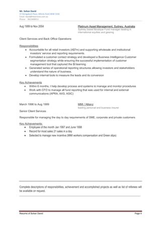 Mr. Sohan David
37 Stringybark Place, Alfords Point NSW 2234
Email: david@tbservices.com.au
Phone: 0423408551


Aug 1999 to Nov 2004                                  Platinum Asset Management, Sydney, Australia
                                                      Sydney based Boutique Fund manager dealing in
                                                      international equities and gearing

Client Services and Back Office Operations

Responsibilities
    • Accountable for all retail investors (A$7m) and supporting wholesale and institutional
       investors’ service and reporting requirements.
    • Formulated a customer contact strategy and developed a Business Intelligence Customer
       segmentation strategy while ensuring the successful implementation of customer
       management tool that captured the BI learning.
    • Generated series of operational reporting structures allowing investors and stakeholders
       understand the nature of business.
    • Develop internal tools to measure the leads and its conversion

Key Achievements
   • Within 6 months, I help develop process and systems to manage and monitor procedures
   • Work with CFO to manage all fund reporting that was used for internal and external
       communications (APRA, AXS, ASIC)


March 1996 to Aug 1999                                MMI / Allianz
                                                      leading personal and business insurer
Senior Client Services

Responsible for managing the day to day requirements of SME, corporate and private customers

Key Achievements:
     •    Employee of the month Jan 1997 and June 1998
     •    Record for most sales 21 sales in a day
     •    Selected to manage new incentive (MMI workers compensation and Green slips)




Complete descriptions of responsibilities, achievement and accomplished projects as well as list of referees will
be available on request.
_________________________________________________________________________________________




Resume of Sohan David                                                                                     Page 4
 