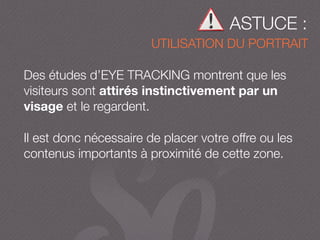 ASTUCE :
UTILISATION DU PORTRAIT
Des études d’EYE TRACKING montrent que les
visiteurs sont attirés instinctivement par un
visage et le regardent.
Il est donc nécessaire de placer votre offre ou les
contenus importants à proximité de cette zone.
 