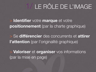 > Identiﬁer votre marque et votre
positionnement (par la charte graphique)
> Se diﬀérencier des concurrents et attirer
l’attention (par l’originalité graphique)
> Valoriser et organiser vos informations
(par la mise en page)
1/ LE RÔLE DE L’IMAGE
 