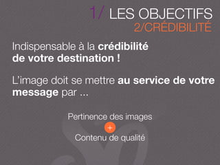 Indispensable à la crédibilité
de votre destination !
L’image doit se mettre au service de votre
message par ...
Pertinence des images
+
Contenu de qualité
2/CRÉDIBILITÉ
1/ LES OBJECTIFS
 