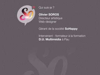 Qui suis-je ?
Olivier SOROS
Directeur artistique
Web-designer
Gérant de la société SoHappy
Intervenant - formateur à la formation
D.U. Multimédia à Pau
 