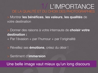 DE LA QUALITÉ ET DU CHOIX DES PHOTOGRAPHIES
1/ L’IMPORTANCE
Une belle image vaut mieux qu’un long discours
> Montrer les bénéﬁces, les valeurs, les qualités de
votre destination
> Donner des raisons à votre internaute de choisir votre
destination :
+ Par l’évasion + par l’humour + par l’originalité
> Réveillez ses émotions, créez du désir !
> Sentiment d’immersion
 