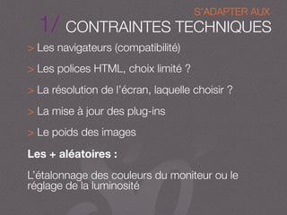 1/ CONTRAINTES TECHNIQUES
> Les navigateurs (compatibilité)
> Les polices HTML, choix limité ?
> La résolution de l’écran, laquelle choisir ?
> La mise à jour des plug-ins
> Le poids des images
Les + aléatoires :
L’étalonnage des couleurs du moniteur ou le
réglage de la luminosité
S’ADAPTER AUX
 