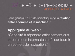 2/ LE RÔLE DE L’ERGONOMIE
Sens général : “ Étude scientiﬁque de la relation
entre l'homme et la machine. ”
Appliquée au web :
“Capacité à répondre efﬁcacement aux
attentes des internautes et à leur fournir
un confort de navigation.”
APPLIQUÉE AU WEB
 