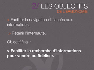 2/ LES OBJECTIFS
DE L’ERGONOMIE
> Faciliter la navigation et l’accès aux
informations,
> Retenir l’internaute.
Objectif ﬁnal :
> Faciliter la recherche d’informations
pour vendre ou ﬁdéliser.
 
