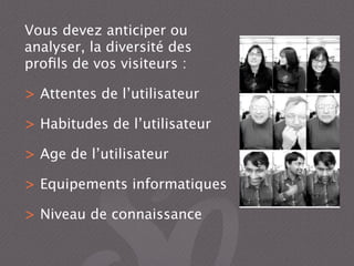 Vous devez anticiper ou
analyser, la diversité des
proﬁls de vos visiteurs :
> Attentes de l’utilisateur
> Habitudes de l’utilisateur
> Age de l’utilisateur
> Equipements informatiques
> Niveau de connaissance
 