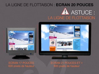 LA LIGNE DE FLOTTAISON : ECRAN 20 POUCES
ASTUCE :
LA LIGNE DE FLOTTAISON
ECRAN 17 POUCES
600 pixels de hauteur
ECRAN 21 POUCES ET >
800 pixels de hauteur
 