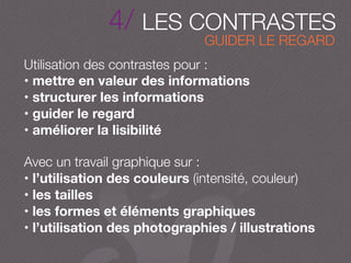 4/ LES CONTRASTES
Utilisation des contrastes pour :
• mettre en valeur des informations
• structurer les informations
• guider le regard
• améliorer la lisibilité
Avec un travail graphique sur :
• l’utilisation des couleurs (intensité, couleur)
• les tailles
• les formes et éléments graphiques
• l’utilisation des photographies / illustrations
GUIDER LE REGARD
 