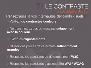5/ LE CONTRASTE
Pensez aussi à vos internautes déﬁcients visuels !
& L’ACCESSIBILITE
> Vériﬁez vos contrastes couleurs
> Ne transmettrez pas un message uniquement
avec la couleur
> Evitez les clignotements
> Utilisez des polices de caractères suﬃsamment
grandes
> Respectez les standards de développement W3C
> Respectez les standards d’accessibilité WAI / WCAG
 