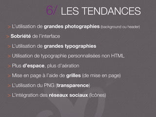 6/ LES TENDANCES
> L’utilisation de grandes photographies (background ou header)
> Sobriété de l’interface
> L’utilisation de grandes typographies
> Utilisation de typographie personnalisées non HTML
> Plus d’espace, plus d’aération
> Mise en page à l’aide de grilles (de mise en page)
> L’utilisation du PNG (transparence)
> L’intégration des réseaux sociaux (Icônes)
 