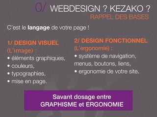 0/ WEBDESIGN ? KEZAKO ?
Savant dosage entre
GRAPHISME et ERGONOMIE
C’est le langage de votre page !
1/ DESIGN VISUEL
(L’image) :
• éléments graphiques,
• couleurs,
• typographies,
• mise en page.
2/ DESIGN FONCTIONNEL
(L’ergonomie) :
• système de navigation,
menus, boutons, liens,
• ergonomie de votre site.
RAPPEL DES BASES
 