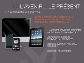 7/ L’AVENIR... LE PRÉSENT
> La problématique aujourd’hui
Le site internet doit s’adapter aux
différentes résolutions d’écrans
(ordinateurs, smartphones, ...)
> Comment prévoir les différentes
résolutions et formats d’écrans
Ordinateurs : 800x600,
1024x768 px, 1920x1200...
Mobiles : 220x176, 480x800,
320x480...
Tablettes : 768x1024px
 