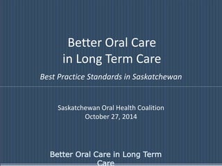 Better Oral Care 
in Long Term Care 
Best Practice Standards in Saskatchewan 
Saskatchewan Oral Health Coalition 
October 27, 2014 
Better Oral Care in Long Term 
Care 
 