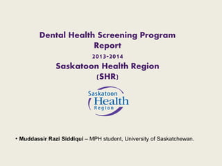 Dental Health Screening Program 
Report 
2013-2014 
Saskatoon Health Region 
(SHR) 
• Muddassir Razi Siddiqui – MPH student, University of Saskatchewan. 
 