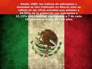  Desde 1980, los índices de sobrepeso y 
obesidad se han triplicado en México esto se 
refleja en las cifras actuales que señalan a 
39.05% de la población con sobrepeso y 
32.15% con obesidad equivalente a 7 de cada 
10 mexicanos entre 30 y 60 años 
 