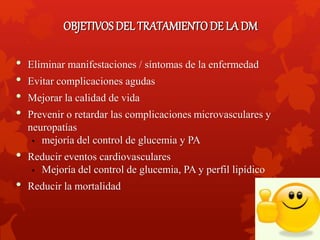 OBJETIVOS DEL TRATAMIENTO DE LA DM 
• Eliminar manifestaciones / síntomas de la enfermedad 
• Evitar complicaciones agudas 
• Mejorar la calidad de vida 
• Prevenir o retardar las complicaciones microvasculares y 
neuropatías 
• mejoría del control de glucemia y PA 
• Reducir eventos cardiovasculares 
• Mejoría del control de glucemia, PA y perfil lipídico 
• Reducir la mortalidad 
 