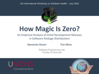 How Magic Is Zero?
An Empirical Analysis of Initial Development Releases
in Software Package Distributions
Software Engineering Lab
Faculty of Sciences
Alexandre Decan Tom Mens
3rd International Workshop on Software Health – July 2020
secoassist.github.io
 