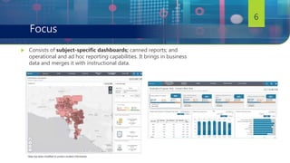  Consists of subject-specific dashboards; canned reports; and
operational and ad hoc reporting capabilities. It brings in business
data and merges it with instructional data.
6
Focus
*data has been modified to protect student information
 
