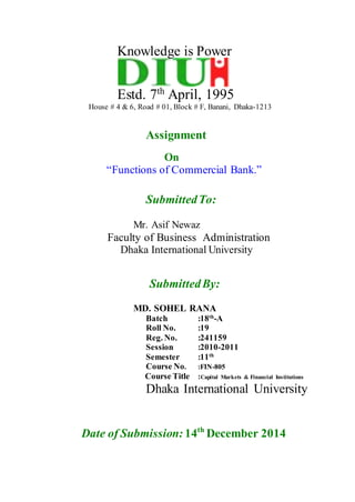 Knowledge is Power
Estd. 7th
April, 1995
House # 4 & 6, Road # 01, Block # F, Banani, Dhaka-1213
Assignment
On
“Functions of Commercial Bank.”
SubmittedTo:
Mr. Asif Newaz
Faculty of Business Administration
Dhaka International University
SubmittedBy:
MD. SOHEL RANA
Batch :18th
-A
Roll No. :19
Reg. No. :241159
Session :2010-2011
Semester :11th
Course No. :FIN-805
Course Title :Capital Markets & Financial Institutions
Dhaka International University
Date of Submission: 14th
December 2014
 