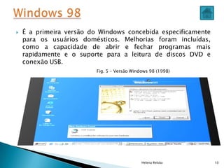  É a primeira versão do Windows concebida especificamente
para os usuários domésticos. Melhorias foram incluídas,
como a capacidade de abrir e fechar programas mais
rapidamente e o suporte para a leitura de discos DVD e
conexão USB.
Helena Relvão 10
Fig. 5 – Versão Windows 98 (1998)
 