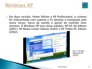  Em duas versões, Home Edition e XP Professional, o sistema
foi redesenhado com suporte a 25 idiomas e navegação pelo
menu Iniciar, barra de tarefas e painel de controle mais
intuitiva. O Windows XP teve várias edições: XP 64-bit Edition
(2001), XP Media Center Edition (2002) e XP Tablet PC Edition
(2002).
Helena Relvão 12
Fig. 7 Versão
Windows XP
(2001)
 
