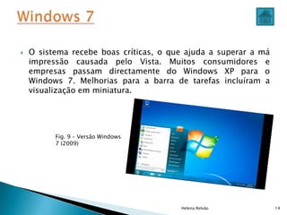  O sistema recebe boas críticas, o que ajuda a superar a má
impressão causada pelo Vista. Muitos consumidores e
empresas passam directamente do Windows XP para o
Windows 7. Melhorias para a barra de tarefas incluíram a
visualização em miniatura.
Helena Relvão 14
Fig. 9 – Versão Windows
7 (2009)
 