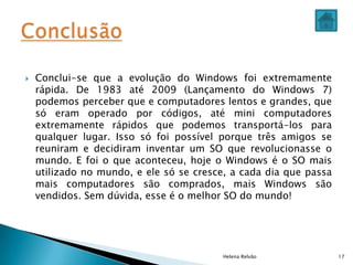  Conclui-se que a evolução do Windows foi extremamente
rápida. De 1983 até 2009 (Lançamento do Windows 7)
podemos perceber que e computadores lentos e grandes, que
só eram operado por códigos, até mini computadores
extremamente rápidos que podemos transportá-los para
qualquer lugar. Isso só foi possível porque três amigos se
reuniram e decidiram inventar um SO que revolucionasse o
mundo. E foi o que aconteceu, hoje o Windows é o SO mais
utilizado no mundo, e ele só se cresce, a cada dia que passa
mais computadores são comprados, mais Windows são
vendidos. Sem dúvida, esse é o melhor SO do mundo!
Helena Relvão 17
 