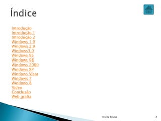 Helena Relvão 2
Introdução
Introdução 1
Introdução 2
Windows 1.0
Windows 2.0
Windows3.0
Windows 95
Windows 98
Windows 2000
Windows XP
Windows Vista
Windows 7
Windows 8
Vídeo
Conclusão
Web grafia
 