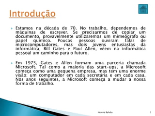  Estamos na década de 70. No trabalho, dependemos de
máquinas de escrever. Se precisarmos de copiar um
documento, provavelmente utilizaremos um mimeógrafo ou
papel químico. Poucas pessoas ouviram falar de
microcomputadores, mas dois jovens entusiastas da
informática, Bill Gates e Paul Allen, vêem na informática
pessoal um caminho para o futuro.
 Em 1975, Gates e Allen formam uma parceria chamada
Microsoft. Tal como a maioria das start-ups, a Microsoft
começa como uma pequena empresa, mas tem uma enorme
visão: um computador em cada secretária e em cada casa.
Nos anos seguintes, a Microsoft começa a mudar a nossa
forma de trabalho.
Helena Relvão 3
 