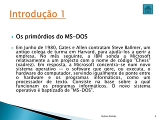  Os primórdios do MS-DOS
 Em Junho de 1980, Gates e Allen contratam Steve Ballmer, um
antigo colega de turma em Harvard, para ajudá-los a gerir a
empresa. No mês seguinte, a IBM sonda a Microsoft
relativamente a um projecto com o nome de código "Chess"
(xadrez). Em resposta, a Microsoft concentra-se num novo
sistema operativo — o software que gere, ou executa, o
hardware do computador, servindo igualmente de ponte entre
o hardware e os programas informáticos, como um
processador de texto. Consiste na base sobre a qual
funcionam os programas informáticos. O novo sistema
operativo é baptizado de "MS-DOS".
Helena Relvão 4
 