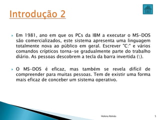  Em 1981, ano em que os PCs da IBM a executar o MS-DOS
são comercializados, este sistema apresenta uma linguagem
totalmente nova ao público em geral. Escrever "C:" e vários
comandos crípticos torna-se gradualmente parte do trabalho
diário. As pessoas descobrem a tecla da barra invertida ().
 O MS-DOS é eficaz, mas também se revela difícil de
compreender para muitas pessoas. Tem de existir uma forma
mais eficaz de conceber um sistema operativo.
Helena Relvão 5
 