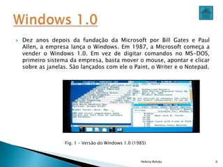Helena Relvão 6
 Dez anos depois da fundação da Microsoft por Bill Gates e Paul
Allen, a empresa lança o Windows. Em 1987, a Microsoft começa a
vender o Windows 1.0. Em vez de digitar comandos no MS-DOS,
primeiro sistema da empresa, basta mover o mouse, apontar e clicar
sobre as janelas. São lançados com ele o Paint, o Writer e o Notepad.
Fig. 1 – Versão do Windows 1.0 (1985)
 