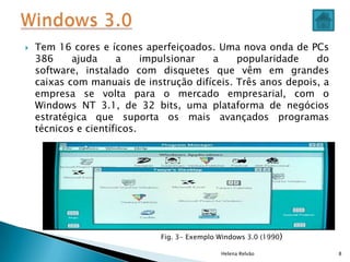  Tem 16 cores e ícones aperfeiçoados. Uma nova onda de PCs
386 ajuda a impulsionar a popularidade do
software, instalado com disquetes que vêm em grandes
caixas com manuais de instrução difíceis. Três anos depois, a
empresa se volta para o mercado empresarial, com o
Windows NT 3.1, de 32 bits, uma plataforma de negócios
estratégica que suporta os mais avançados programas
técnicos e científicos.
Helena Relvão 8
Fig. 3- Exemplo Windows 3.0 (1990)
 