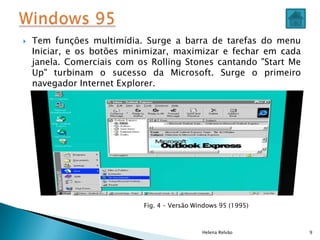  Tem funções multimídia. Surge a barra de tarefas do menu
Iniciar, e os botões minimizar, maximizar e fechar em cada
janela. Comerciais com os Rolling Stones cantando "Start Me
Up" turbinam o sucesso da Microsoft. Surge o primeiro
navegador Internet Explorer.
Helena Relvão 9
Fig. 4 – Versão Windows 95 (1995)
 