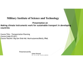 Military Institute of Science and Technology
Presentation on
Making climate instruments work for sustainable transport in developing
countries
Course Title : Transportation Planning
Course Code:CE-6511
Course Teacher: Big Gen Shah Md. Muniruzzaman(Retd), Phd.
Presentenced By
Sohel Ahmed
Student ID: 0421110032
 