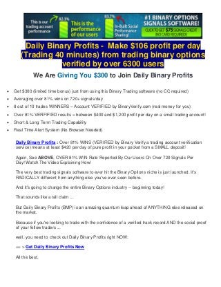 Daily Binary Profits - Make $106 profit per day 
(Trading 40 minutes) from trading binary options 
verified by over 6300 users 
We Are Giving You $300 to Join Daily Binary Profits 
 Get $300 (limited time bonus) just from using this Binary Trading software (no CC required) 
 Averaging over 81% wins on 720+ signals/day 
 8 out of 10 trades WINNERS – Account VERIFIED by BinaryVerify.com (real money for you) 
 Over 81% VERFIFIED results = between $400 and $1,200 profit per day on a small trading account! 
 Short & Long Term Trading Capability 
 Real Time Alert System (No Browser Needed) 
Daily Binary Profits : Over 81% WINS (VERIFIED by Binary Verify a trading account verification 
service) means at least $420 per day of pure profit in your pocket from a SMALL deposit! 
Again, See ABOVE, OVER 81% WIN Rate Reported By Our Users On Over 720 Signals Per 
Day! Watch The Video Explaining How! 
The very best trading signals software to ever hit the Binary Options niche is just launched. It's 
RADICALLY different from anything else you've ever seen before. 
And it's going to change the entire Binary Options industry -- beginning today! 
That sounds like a tall claim ... 
But Daily Binary Profits (BMP) is an amazing quantum leap ahead of ANYTHING else released on 
the market. 
Because if you're looking to trade with the confidence of a verified track record AND the social proof 
of your fellow traders ... 
well, you need to check out Daily Binary Profits right NOW: 
== > Get Daily Binary Profits Now 
All the best, 
 