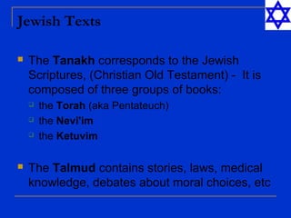 Jewish Texts
 The Tanakh corresponds to the Jewish
Scriptures, (Christian Old Testament) - It is
composed of three groups of books:
 the Torah (aka Pentateuch)
 the Nevi'im
 the Ketuvim
 The Talmud contains stories, laws, medical
knowledge, debates about moral choices, etc
 