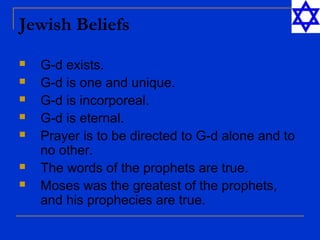 Jewish Beliefs
 G-d exists.
 G-d is one and unique.
 G-d is incorporeal.
 G-d is eternal.
 Prayer is to be directed to G-d alone and to
no other.
 The words of the prophets are true.
 Moses was the greatest of the prophets,
and his prophecies are true.
 